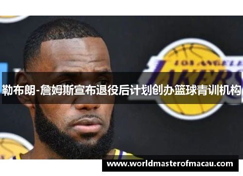 勒布朗-詹姆斯宣布退役后计划创办篮球青训机构